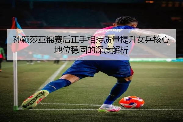 孙颖莎亚锦赛后正手相持质量提升女乒核心地位稳固的深度解析